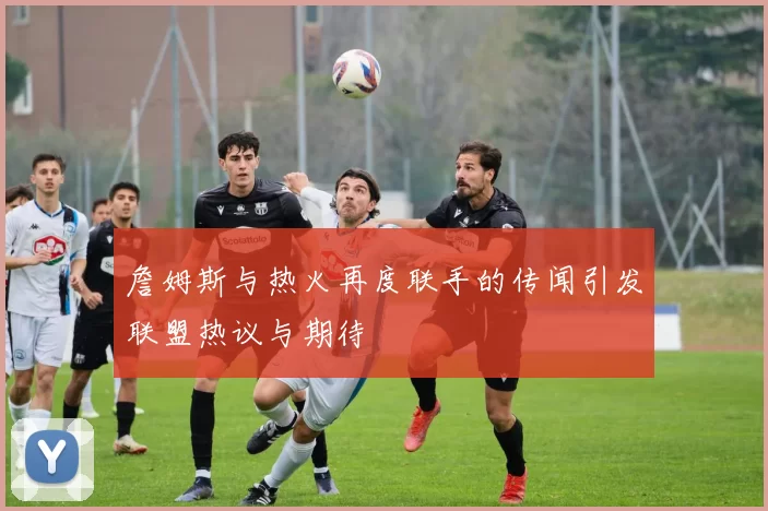 詹姆斯与热火再度联手的传闻引发联盟热议与期待
