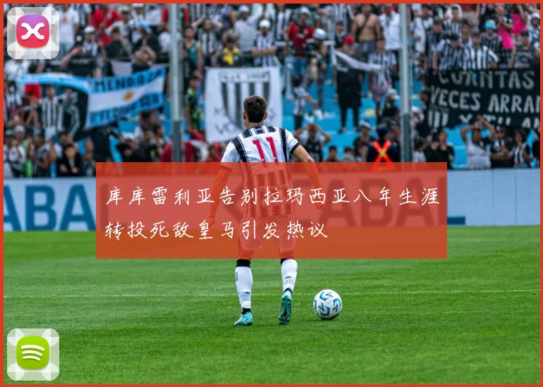 库库雷利亚告别拉玛西亚八年生涯转投死敌皇马引发热议