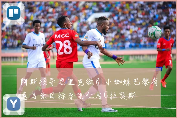 阿斯报导恩里克欲引小蜘蛛巴黎有意马竞目标李刚仁与G拉莫斯