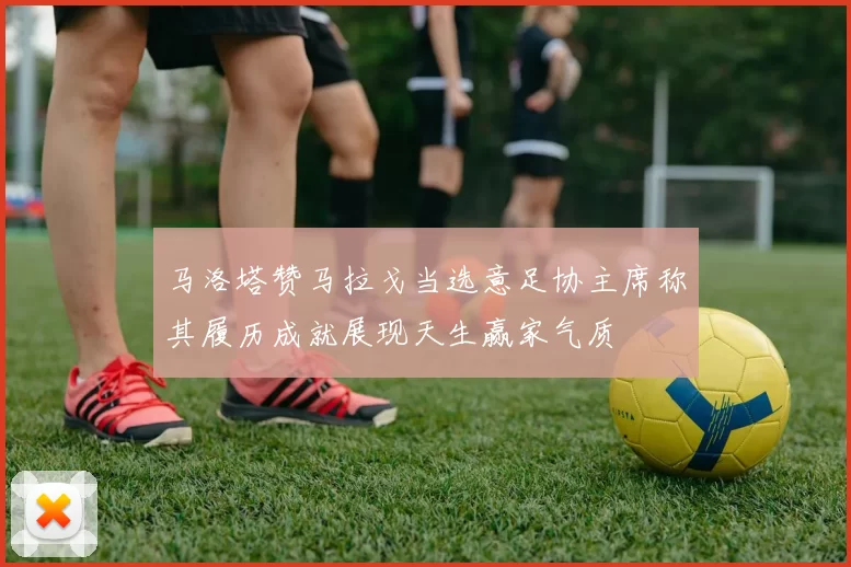 马洛塔赞马拉戈当选意足协主席称其履历成就展现天生赢家气质