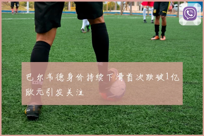 巴尔韦德身价持续下滑首次跌破1亿欧元引发关注