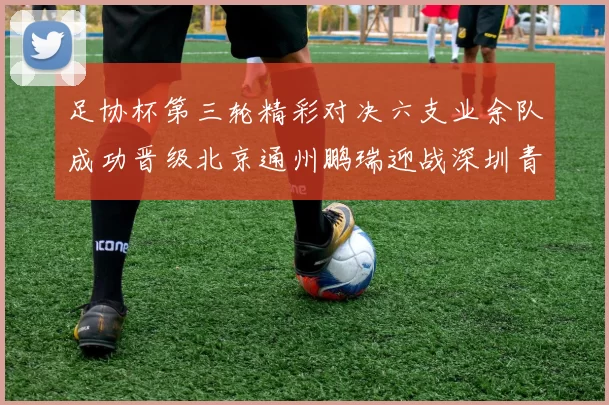 足协杯第三轮精彩对决六支业余队成功晋级北京通州鹏瑞迎战深圳青年人