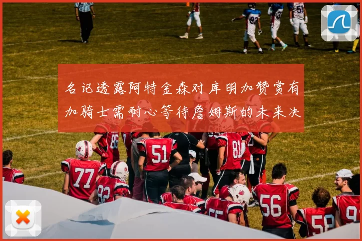 名记透露阿特金森对库明加赞赏有加骑士需耐心等待詹姆斯的未来决定