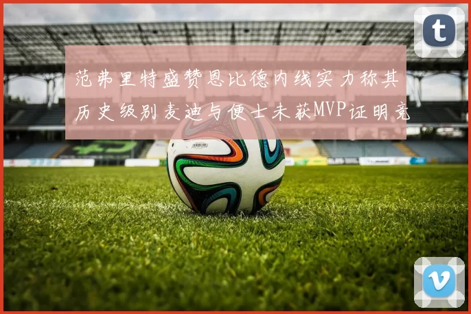 范弗里特盛赞恩比德内线实力称其历史级别麦迪与便士未获MVP证明竞争激烈