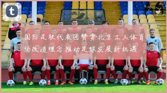 国际足联代表团赞赏北京工人体育场改造理念推动足球发展新机遇