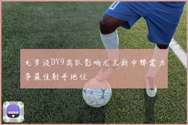 毛罗谈DV9离队影响尤文新中锋需力争最佳射手地位