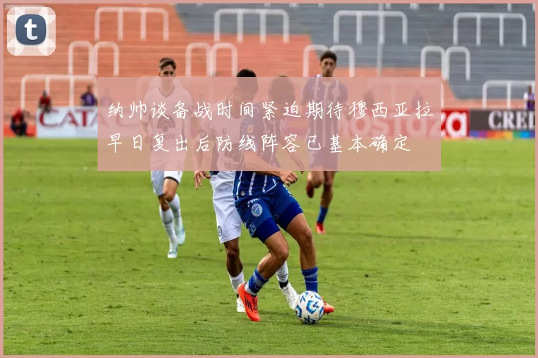 纳帅谈备战时间紧迫期待穆西亚拉早日复出后防线阵容已基本确定