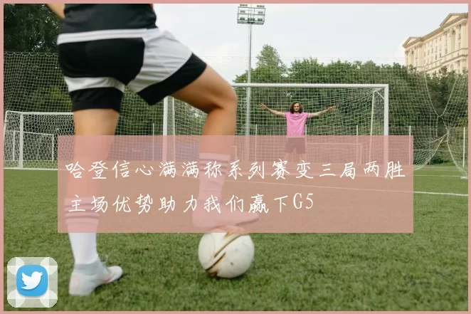 哈登信心满满称系列赛变三局两胜主场优势助力我们赢下G5