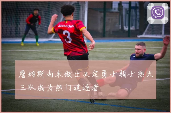 詹姆斯尚未做出决定勇士骑士热火三队成为热门追逐者