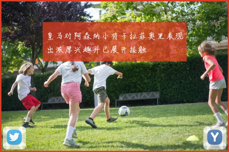 皇马对阿森纳小将卡拉菲奥里表现出浓厚兴趣并已展开接触