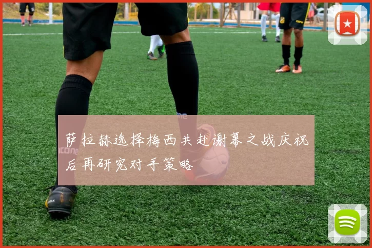萨拉赫选择梅西共赴谢幕之战庆祝后再研究对手策略