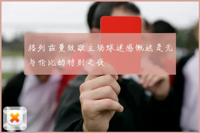 格列兹曼致敬主场球迷感慨这是无与伦比的特别之夜