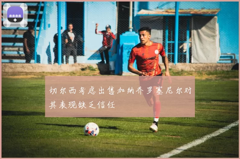切尔西考虑出售加纳乔罗塞尼尔对其表现缺乏信任